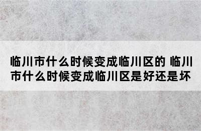 临川市什么时候变成临川区的 临川市什么时候变成临川区是好还是坏